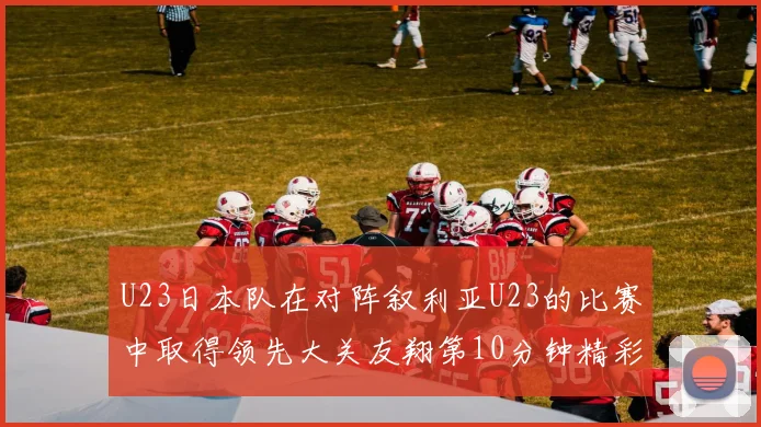 U23日本队在对阵叙利亚U23的比赛中取得领先大关友翔第10分钟精彩进球