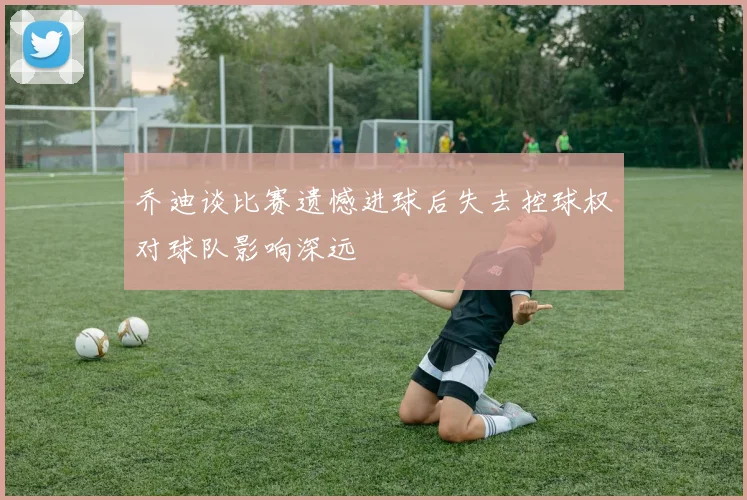 乔迪谈比赛遗憾进球后失去控球权对球队影响深远