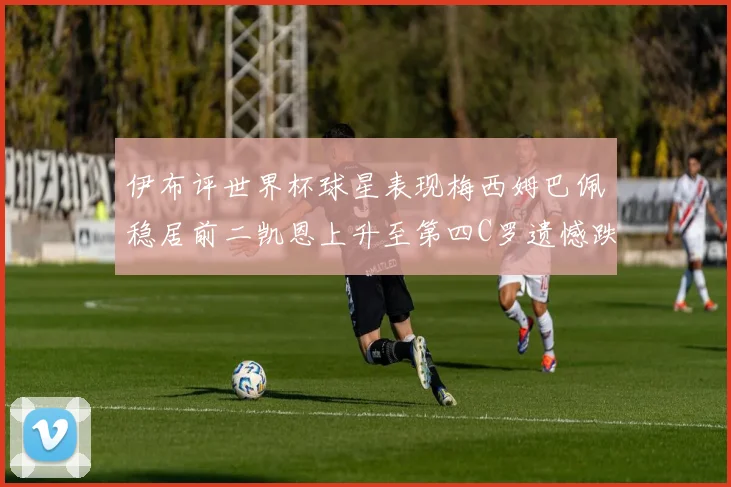 伊布评世界杯球星表现梅西姆巴佩稳居前二凯恩上升至第四C罗遗憾跌出前十