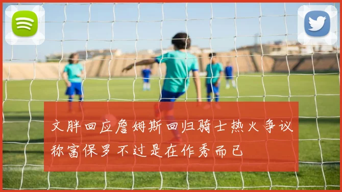 文胖回应詹姆斯回归骑士热火争议称富保罗不过是在作秀而已