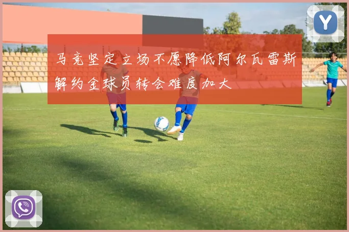 马竞坚定立场不愿降低阿尔瓦雷斯解约金球员转会难度加大