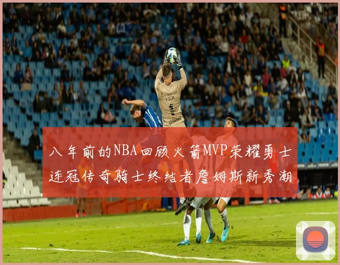 八年前的NBA回顾火箭MVP荣耀勇士连冠传奇骑士终结者詹姆斯新秀潮流涌动