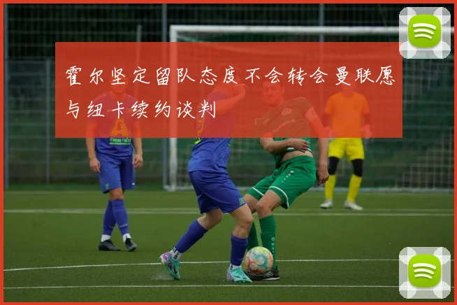 霍尔坚定留队态度不会转会曼联愿与纽卡续约谈判