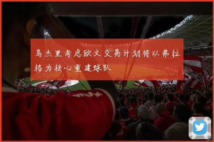 乌杰里考虑欧文交易计划将以弗拉格为核心重建球队