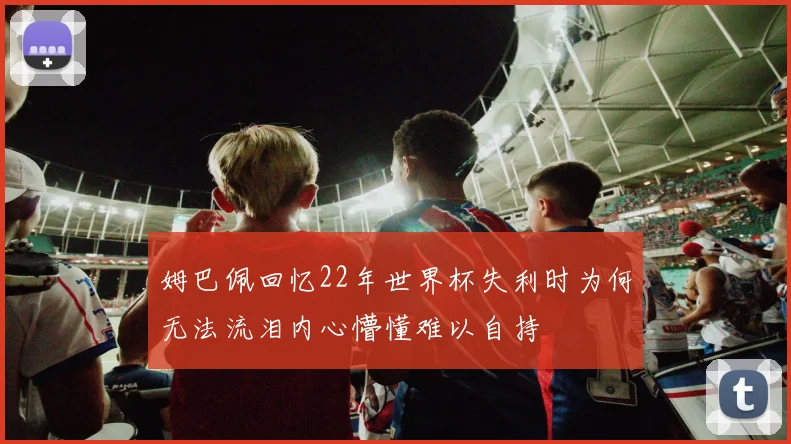 姆巴佩回忆22年世界杯失利时为何无法流泪内心懵懂难以自持