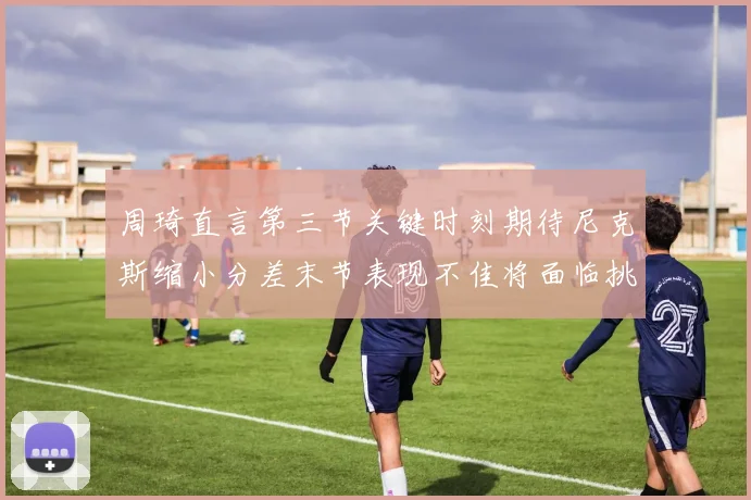 周琦直言第三节关键时刻期待尼克斯缩小分差末节表现不佳将面临挑战