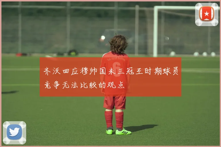 齐沃回应穆帅国米三冠王时期球员竞争无法比较的观点