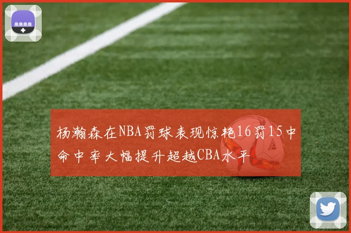杨瀚森在NBA罚球表现惊艳16罚15中命中率大幅提升超越CBA水平