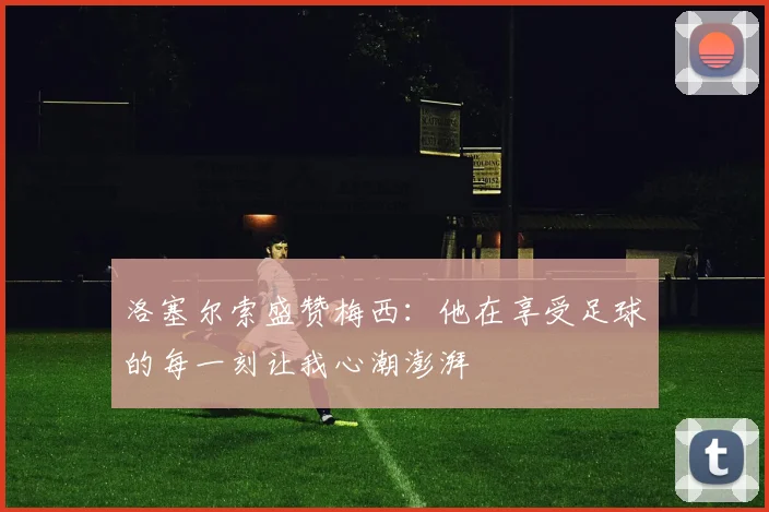 洛塞尔索盛赞梅西：他在享受足球的每一刻让我心潮澎湃
