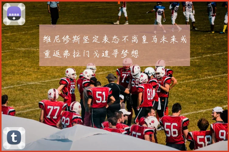 维尼修斯坚定表态不离皇马未来或重返弗拉门戈追寻梦想