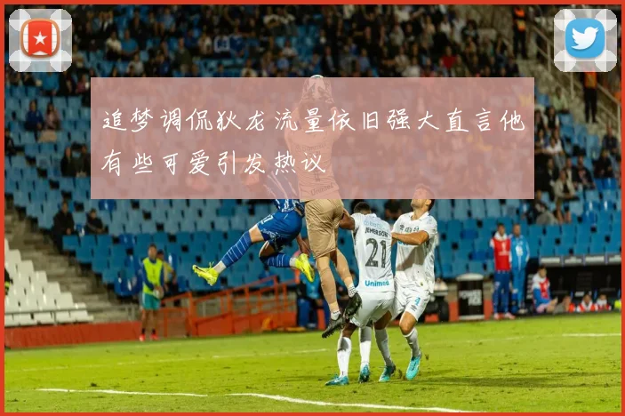 追梦调侃狄龙流量依旧强大直言他有些可爱引发热议