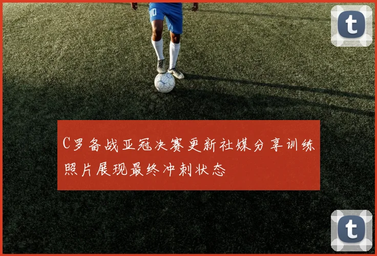 C罗备战亚冠决赛更新社媒分享训练照片展现最终冲刺状态
