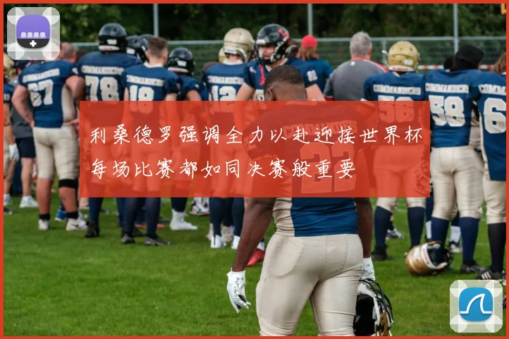 利桑德罗强调全力以赴迎接世界杯每场比赛都如同决赛般重要