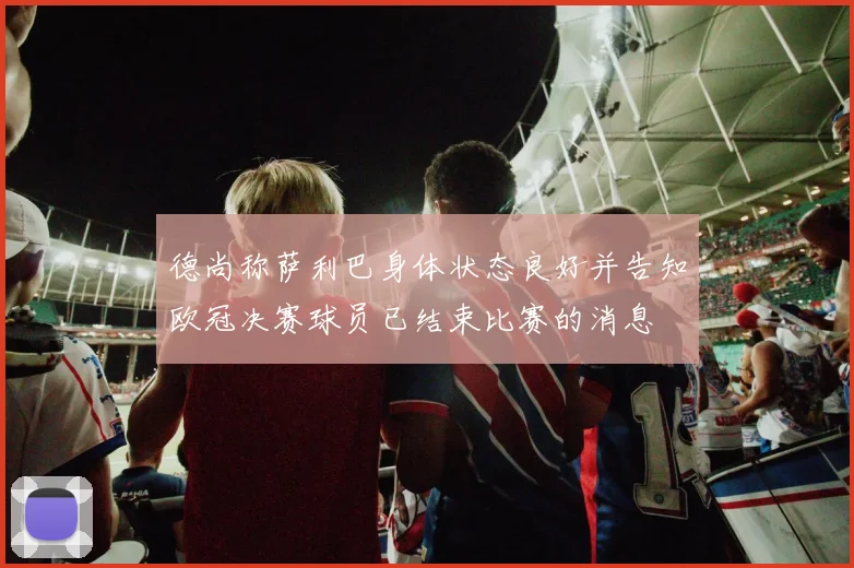 德尚称萨利巴身体状态良好并告知欧冠决赛球员已结束比赛的消息