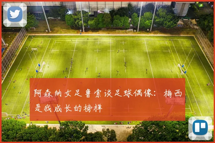 阿森纳女足鲁索谈足球偶像：梅西是我成长的榜样