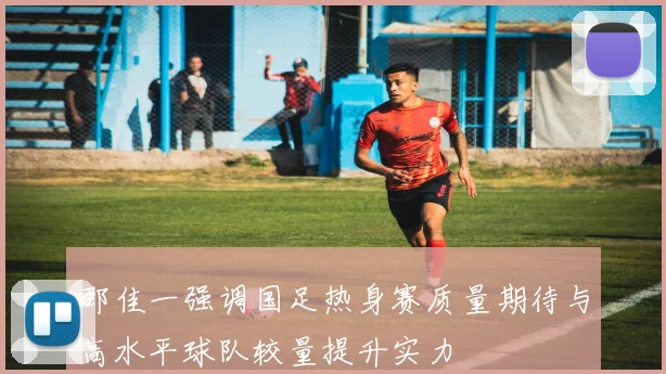 邵佳一强调国足热身赛质量期待与高水平球队较量提升实力
