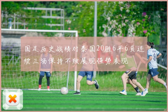 国足历史战绩对泰国20胜6平6负连续三场保持不败展现强势表现
