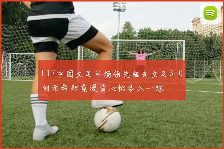 U17中国女足半场领先缅甸女足3-0刘雨希郑霓漫黄沁怡各入一球