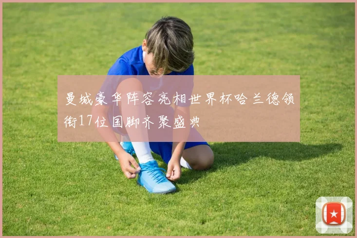 曼城豪华阵容亮相世界杯哈兰德领衔17位国脚齐聚盛典