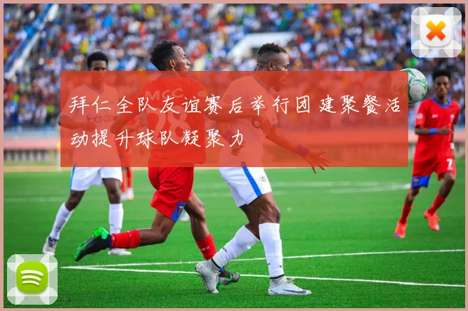 拜仁全队友谊赛后举行团建聚餐活动提升球队凝聚力